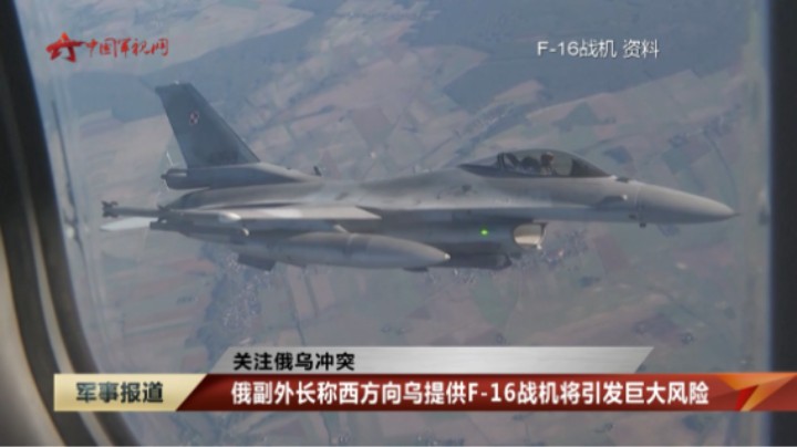 【关注俄乌冲突】俄副外长称西方向乌提供F-16战机将引发巨大风险